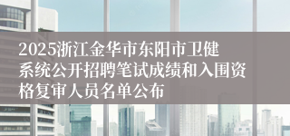 2025浙江金华市东阳市卫健系统公开招聘笔试成绩和入围资格复审人员名单公布