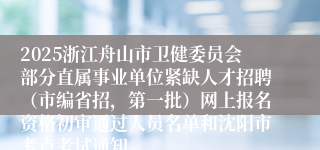 2025浙江舟山市卫健委员会部分直属事业单位紧缺人才招聘（市编省招，第一批）网上报名资格初审通过人员名单和沈阳市考点考试通知