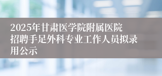 2025年甘肃医学院附属医院招聘手足外科专业工作人员拟录用公示