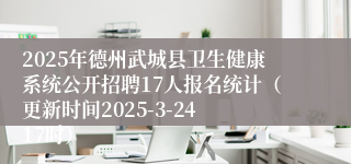 2025年德州武城县卫生健康系统公开招聘17人报名统计（更新时间2025-3-24 17时）