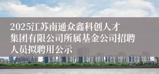2025江苏南通众鑫科创人才集团有限公司所属基金公司招聘人员拟聘用公示