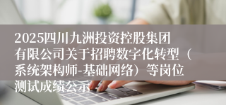 2025四川九洲投资控股集团有限公司关于招聘数字化转型（系统架构师-基础网络）等岗位测试成绩公示