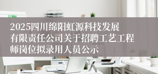 2025四川绵阳虹源科技发展有限责任公司关于招聘工艺工程师岗位拟录用人员公示