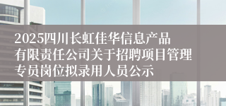 2025四川长虹佳华信息产品有限责任公司关于招聘项目管理专员岗位拟录用人员公示