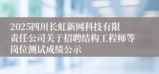2025四川长虹新网科技有限责任公司关于招聘结构工程师等岗位测试成绩公示