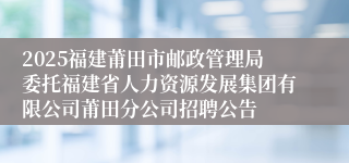 2025福建莆田市邮政管理局委托福建省人力资源发展集团有限公司莆田分公司招聘公告