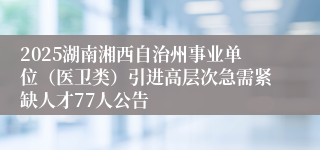 2025湖南湘西自治州事业单位（医卫类）引进高层次急需紧缺人才77人公告