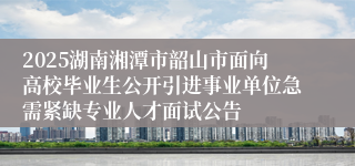 2025湖南湘潭市韶山市面向高校毕业生公开引进事业单位急需紧缺专业人才面试公告