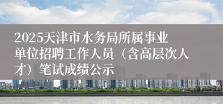 2025天津市水务局所属事业单位招聘工作人员（含高层次人才）笔试成绩公示