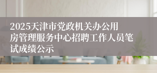 2025天津市党政机关办公用房管理服务中心招聘工作人员笔试成绩公示