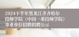 2024下半年黑龙江齐齐哈尔技师学院（中国一重技师学院）事业单位招聘拟聘公示