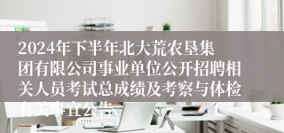 2024年下半年北大荒农垦集团有限公司事业单位公开招聘相关人员考试总成绩及考察与体检有关事宜公告