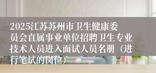 2025江苏苏州市卫生健康委员会直属事业单位招聘卫生专业技术人员进入面试人员名册（进行笔试的岗位）