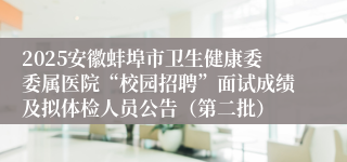 2025安徽蚌埠市卫生健康委委属医院“校园招聘”面试成绩及拟体检人员公告（第二批）
