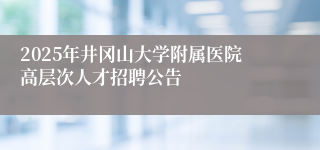 2025年井冈山大学附属医院高层次人才招聘公告