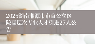 2025湖南湘潭市市直公立医院高层次专业人才引进27人公告