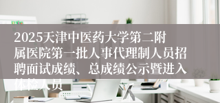 2025天津中医药大学第二附属医院第一批人事代理制人员招聘面试成绩、总成绩公示暨进入体检人员