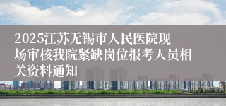 2025江苏无锡市人民医院现场审核我院紧缺岗位报考人员相关资料通知