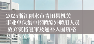 2025浙江丽水市青田县机关事业单位集中招聘编外聘用人员 放弃资格复审及递补入围资格复审人员名单
