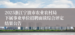 2025浙江宁波市农业农村局下属事业单位招聘面谈综合评定结果公告