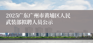 2025广东广州市黄埔区人民武装部拟聘人员公示