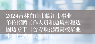 2024吉林白山市临江市事业单位招聘工作人员和边境村稳边固边专干（含专项招聘高校毕业生）拟聘用人员公示