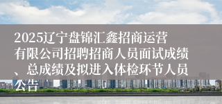 2025辽宁盘锦汇鑫招商运营有限公司招聘招商人员面试成绩、总成绩及拟进入体检环节人员公告