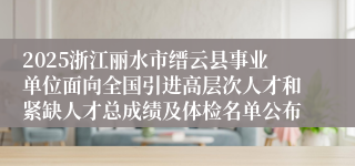 2025浙江丽水市缙云县事业单位面向全国引进高层次人才和紧缺人才总成绩及体检名单公布