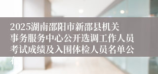 2025湖南邵阳市新邵县机关事务服务中心公开选调工作人员考试成绩及入围体检人员名单公布