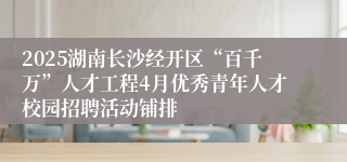 2025湖南长沙经开区“百千万”人才工程4月优秀青年人才校园招聘活动铺排