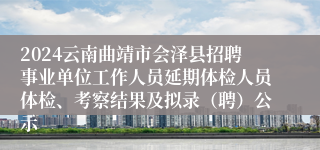 2024云南曲靖市会泽县招聘事业单位工作人员延期体检人员体检、考察结果及拟录（聘）公示