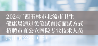 2024广西玉林市北流市卫生健康局通过免笔试直接面试方式招聘市直公立医院专业技术人员聘用前公示（三）