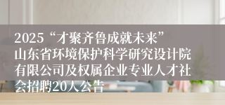 2025“才聚齐鲁成就未来”山东省环境保护科学研究设计院有限公司及权属企业专业人才社会招聘20人公告