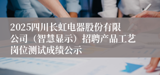 2025四川长虹电器股份有限公司（智慧显示）招聘产品工艺岗位测试成绩公示