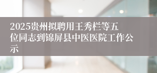 2025贵州拟聘用王秀栏等五位同志到锦屏县中医医院工作公示