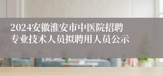2024安徽淮安市中医院招聘专业技术人员拟聘用人员公示