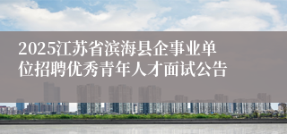 2025江苏省滨海县企事业单位招聘优秀青年人才面试公告