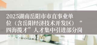 2025湖南岳阳市市直事业单位（含岳阳经济技术开发区）“四海揽才”人才集中引进部分岗位人才测评公告