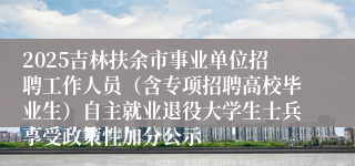 2025吉林扶余市事业单位招聘工作人员（含专项招聘高校毕业生）自主就业退役大学生士兵享受政策性加分公示