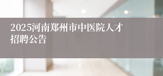 2025河南郑州市中医院人才招聘公告