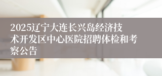 2025辽宁大连长兴岛经济技术开发区中心医院招聘体检和考察公告