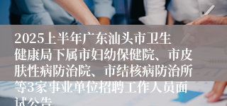 2025上半年广东汕头市卫生健康局下属市妇幼保健院、市皮肤性病防治院、市结核病防治所等3家事业单位招聘工作人员面试公告