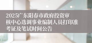 2025广东阳春市政府投资审核中心选调事业编制人员打印准考证及笔试时间公告