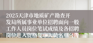 2025天津市地质矿产勘查开发局所属事业单位招聘面向一般工作人员岗位笔试成绩及各招聘岗位进入资格复审人员名单公告