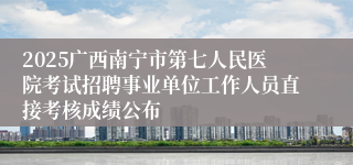 2025广西南宁市第七人民医院考试招聘事业单位工作人员直接考核成绩公布