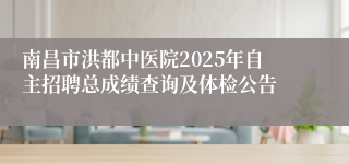 南昌市洪都中医院2025年自主招聘总成绩查询及体检公告