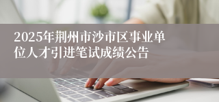 2025年荆州市沙市区事业单位人才引进笔试成绩公告