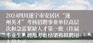 2024四川遂宁市安居区“遂州英才”考核招聘事业单位高层次和急需紧缺人才第一批（往届毕业生）聘用考察结果和拟聘用人员公示