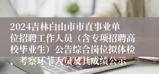 2024吉林白山市市直事业单位招聘工作人员（含专项招聘高校毕业生）公告综合岗位拟体检、考察环节人员及其成绩公示