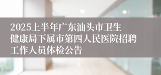 2025上半年广东汕头市卫生健康局下属市第四人民医院招聘工作人员体检公告
